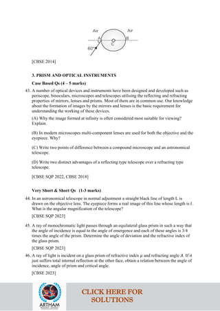 [CBSE 2014]
3. PRISM AND OPTICAL INSTRUMENTS
Case Based Qs (4 – 5 marks)
43. A number of optical devices and instruments have been designed and developed such as
periscope, binoculars, microscopes and telescopes utilising the reflecting and refracting
properties of mirrors, lenses and prisms. Most of them are in common use. Our knowledge
about the formation of images by the mirrors and lenses is the basic requirement for
understanding the working of these devices.
(A) Why the image formed at infinity is often considered most suitable for viewing?
Explain.
(B) In modern microscopes multi-component lenses are used for both the objective and the
eyepiece. Why?
(C) Write two points of difference between a compound microscope and an astronomical
telescope.
(D) Write two distinct advantages of a reflecting type telescope over a refracting type
telescope.
[CBSE SQP 2022, CBSE 2018]
Very Short & Short Qs (1-3 marks)
44. In an astronomical telescope in normal adjustment a straight black line of length L is
drawn on the objective lens. The eyepiece forms a real image of this line whose length is 𝑙𝑙.
What is the angular magnification of the telescope?
[CBSE SQP 2023]
45. A ray of monochromatic light passes through an equilateral glass prism in such a way that
the angle of incidence is equal to the angle of emergence and each of these angles is 3/4
times the angle of the prism. Determine the angle of deviation and the refractive index of
the glass prism.
[CBSE SQP 2023]
46. A ray of light is incident on a glass prism of refractive index 𝜇𝜇 and refracting angle 𝐴𝐴. If it
just suffers total internal reflection at the other face, obtain a relation between the angle of
incidence, angle of prism and critical angle.
[CBSE 2023]
CLICK HERE FOR
SOLUTIONS
 