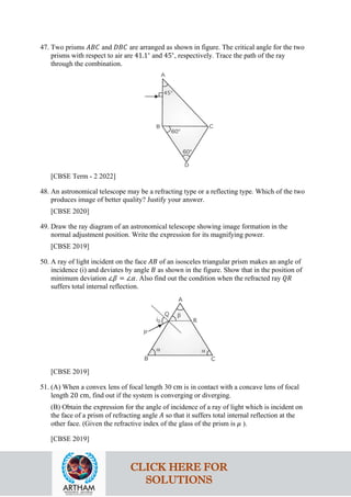 47. Two prisms 𝐴𝐴𝐴𝐴𝐴𝐴 and 𝐷𝐷𝐷𝐷𝐷𝐷 are arranged as shown in figure. The critical angle for the two
prisms with respect to air are 41.1∘
and 45∘
, respectively. Trace the path of the ray
through the combination.
[CBSE Term - 2 2022]
48. An astronomical telescope may be a refracting type or a reflecting type. Which of the two
produces image of better quality? Justify your answer.
[CBSE 2020]
49. Draw the ray diagram of an astronomical telescope showing image formation in the
normal adjustment position. Write the expression for its magnifying power.
[CBSE 2019]
50. A ray of light incident on the face 𝐴𝐴𝐴𝐴 of an isosceles triangular prism makes an angle of
incidence (i) and deviates by angle 𝐵𝐵 as shown in the figure. Show that in the position of
minimum deviation ∠𝛽𝛽 = ∠𝛼𝛼. Also find out the condition when the refracted ray 𝑄𝑄𝑄𝑄
suffers total internal reflection.
[CBSE 2019]
51. (A) When a convex lens of focal length 30 cm is in contact with a concave lens of focal
length 20 cm, find out if the system is converging or diverging.
(B) Obtain the expression for the angle of incidence of a ray of light which is incident on
the face of a prism of refracting angle 𝐴𝐴 so that it suffers total internal reflection at the
other face. (Given the refractive index of the glass of the prism is 𝜇𝜇 ).
[CBSE 2019]
CLICK HERE FOR
SOLUTIONS
 