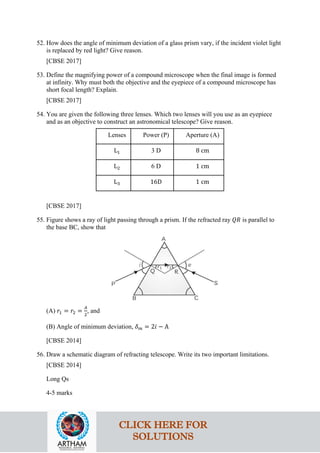 52. How does the angle of minimum deviation of a glass prism vary, if the incident violet light
is replaced by red light? Give reason.
[CBSE 2017]
53. Define the magnifying power of a compound microscope when the final image is formed
at infinity. Why must both the objective and the eyepiece of a compound microscope has
short focal length? Explain.
[CBSE 2017]
54. You are given the following three lenses. Which two lenses will you use as an eyepiece
and as an objective to construct an astronomical telescope? Give reason.
Lenses Power (P) Aperture (A)
L1 3 D 8 cm
L2 6 D 1 cm
L3 16D 1 cm
[CBSE 2017]
55. Figure shows a ray of light passing through a prism. If the refracted ray 𝑄𝑄𝑄𝑄 is parallel to
the base BC, show that
(A) 𝑟𝑟1 = 𝑟𝑟2 =
𝐴𝐴
2
, and
(B) Angle of minimum deviation, 𝛿𝛿𝑚𝑚 = 2𝑖𝑖 − A
[CBSE 2014]
56. Draw a schematic diagram of refracting telescope. Write its two important limitations.
[CBSE 2014]
Long Qs
4-5 marks
CLICK HERE FOR
SOLUTIONS
 