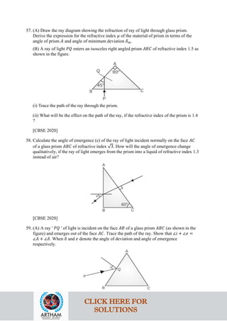 57. (A) Draw the ray diagram showing the refraction of ray of light through glass prism.
Derive the expression for the refractive index 𝜇𝜇 of the material of prism in terms of the
angle of prism 𝐴𝐴 and angle of minimum deviation 𝛿𝛿𝑚𝑚.
(B) A ray of light 𝑃𝑃𝑃𝑃 enters an isosceles right angled prism 𝐴𝐴𝐴𝐴𝐴𝐴 of refractive index 1.5 as
shown in the figure.
(i) Trace the path of the ray through the prism.
(ii) What will be the effect on the path of the ray, if the refractive index of the prism is 1.4
?
[CBSE 2020]
58. Calculate the angle of emergence (e) of the ray of light incident normally on the face 𝐴𝐴𝐴𝐴
of a glass prism 𝐴𝐴𝐴𝐴𝐴𝐴 of refractive index √3. How will the angle of emergence change
qualitatively, if the ray of light emerges from the prism into a liquid of refractive index 1.3
instead of air?
[CBSE 2020]
59. (A) A ray ' 𝑃𝑃𝑃𝑃 ' of light is incident on the face 𝐴𝐴𝐴𝐴 of a glass prism 𝐴𝐴𝐴𝐴𝐴𝐴 (as shown in the
figure) and emerges out of the face 𝐴𝐴𝐴𝐴. Trace the path of the ray. Show that ∠𝑖𝑖 + ∠𝑒𝑒 =
∠𝐴𝐴 + ∠𝛿𝛿. When 𝛿𝛿 and 𝑒𝑒 denote the angle of deviation and angle of emergence
respectively.
CLICK HERE FOR
SOLUTIONS
 