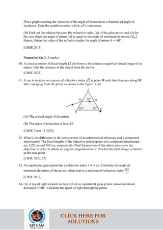 Plot a graph showing the variation of the angle of deviation as a function of angle of
incidence. State the condition under which ∠𝛿𝛿 is minimum.
(B) Find out the relation between the refractive index (𝜇𝜇) of the glass prism and ∠A for
the case when the angle of prism (𝐴𝐴) is equal to the angle of minimum deviation (𝛿𝛿𝑚𝑚).
Hence, obtain the value of the refractive index for angle of prism 𝐴𝐴 = 60∘
.
[CBSE 2015]
Numerical Qs (1-5 marks)
60. A concave mirror of focal length 12 cm forms a three times magnified virtual image of an
object. Find the distance of the object from the mirror.
[CBSE 2023]
61. A ray is incident on a prism of refractive index √2 at point 𝑀𝑀 such that it grazes along NC
after emerging from the prism as shown in the figure. Find
(A) The critical angle of the prism
(B) The angle of refraction at face 𝐴𝐴𝐴𝐴
[CBSE Term - 2 2022]
62. What is the difference in the construction of an astronomical telescope and a compound
microscope? The focal lengths of the objective and eyepiece of a compound microscope
are 1.25 cm and 5.0 cm, respectively. Find the position of the object relative to the
objective in order to obtain an angular magnification of 30 when the final image is formed
at the near point.
[CBSE 2020, 15]
63. An equilateral glass prism has a refractive index 1.6 in air. Calculate the angle of
minimum deviation of the prism, when kept in a medium of refractive index
4√2
5
.
[CBSE 2019]
64. (A) A ray of light incident on face 𝐴𝐴𝐴𝐴 of an equilateral glass prism, shows minimum
deviation of 30∘
. Calculate the speed of light through the prism.
CLICK HERE FOR
SOLUTIONS
 