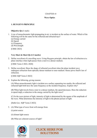 Wave Optics
1. HUYGEN'S PRINCIPLE
Objective Qs (1 mark)
1. A ray of monochromatic light propagating in air, is incident on the surface of water. Which of the
following will be the same for the reflected and refracted rays?
(a) Energy carried
(b) Speed
(c) Frequency
(d) Wavelength
[CBSE 2023]
Very Short & Short Qs (1-3 marks)
2. Define wavefront of a travelling wave. Using Huygens principle, obtain the law of refraction at a
plane interface when light passes from a rarer to a denser medium.
[CBSE Term-2 2022, 2020]
3. Define wavefront. Draw the shape of refracted wavefront when the plane incident wave
undergoes refraction from optically denser medium to rarer medium. Hence prove Snell's law of
refraction.
[CBSE SQP Term-2 2022]
4. Explain the following, giving reasons:
(A) When monochromatic light is incident on a surface separating two media, the reflected and
refracted light both have the same frequency as the incident frequency. Explain why?
(B) When light travels from a rarer to a denser medium, the speed decreases. Does the reduction
in speed imply a reduction in the energy carried by the light wave?
(C) In the wave picture of light, intensity of light is determined by the square of the amplitude of
the wave. What determines the intensity of light in the photon picture of light.
[Delhi Gov. SQP Term-2 2022]
5. (A) What type of wave front will emerge from:
(i) point source
(ii) distant light source
(B) What are coherent sources of light?
CLICK HERE FOR
SOLUTIONS
CHAPTER 10
 