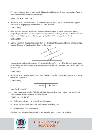 (C) Monochromatic light of wavelength 589 nm is incident from air on a water surface. What is
the wavelength and speed of reflected light?
[Delhi Gov. SQP Term-2 2022]
6. Define the term, "refractive index" of a medium. Verify Snell's law of refraction when a plane
wave front is propagating from a denser to a rarer medium.
[CBSE 2019]
7. State huygen's principle. Consider a plane wavefront incident on a thin convex lens. Draw a
proper diagram to show how the incident wavefront traverses through the lens and after refraction
focusses on the focal point of the lens, giving the shape of the emergent wavefront.
[CBSE 2016]
8. A plane wavefront propagating in a medium of refractive index 𝜇𝜇1 is incident on a plane surface
making the angle of incidence 𝑖𝑖 as shown in the figure.
It enters into a medium of refraction of refractive index 𝜇𝜇2(𝜇𝜇2 − 𝜇𝜇1). Use Huygen's construction
of secondary wavelets to trace the propagation of the refracted wavefront. Hence verify snell's law
of refraction.
[CBSE 2015]
9. Define the term 'coherent sources' which are required to produce interference pattern in Young's
double slit experiment.
[CBSE 2014]
Long Os 4-5 marks
Long Qs (4 - 5 marks)
10. (A) State Huygen's principle. With the help of a diagram, show how a plane wave is reflected
from a surface. Hence verify the law of reflection.
[CBSE, 2023, 20, 19, 17]
11. (A) Define a wavefront. How is it different from a ray?
(B) Depict the shape of a wavefront in each of the following case:
(i) Light diverging from point source.
(ii) Light emerging out of a convex lens when a point source is placed at its focus.
CLICK HERE FOR
SOLUTIONS
 