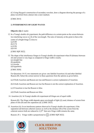 (C) Using Huygen's construction of secondary wavelets, draw a diagram showing the passage of a
plane wavefront from a denser into a rarer medium.
[CBSE 2015]
2. INTERFERENCE OF LIGHT WAVES
Objective Qs (1 mark)
12. In a Young's double slit experiment, the path difference at a certain point on the screen between
two interfering waves is
1
8
th of the wavelength. The ratio of intensity at this point to that at the
centre of a bright fringe is close to:
(a) 0.80
(b) 0.74
(c) 0.94
(d) 0.85
[CBSE SQP 2022]
13. The shape of the interference fringes in Young's double slit experiment when D (distance between
slit and screen) is very large as compared to fringe width is nearly:
(a) straight line
(b) parabolic
(c) circular
(d) hyperbolic
[CBSE 2020]
For Questions 14-15, two statements are given -one labelled Assertion (A) and other labelled
Reason (R). Select the correct answer to these questions from the options as given below.
(a) If both Assertion and Reason are true and Reason is correct explanation of Assertion.
(b) It both Assertion and Reason are true but Reason is not the correct explanation of Assertion.
(c) If Assertion is true but Reason is false.
(d) If both Assertion and Reason are false.
14. Assertion (A): In Young's double slit experiment all fringes are of equal width.
Reason (R): The fringe width depends upon wavelength of light (𝜆𝜆) used, distance of screen from
plane of slits (D) and slits separation (d). [CBSE 2023]
15. Assertion (A): In an interference pattern observed in Young's double slit experiment, if the
separation (d) between coherent sources as well as the distance (D) of the screen from the
coherent sources both are reduced to 1/3rd
then new fringe width remains the same.
Reason ( 𝑅𝑅 ): Fringe width is proportional to �
𝑑𝑑
𝐷𝐷
�. [CBSE SQP 2022]
CLICK HERE FOR
SOLUTIONS
 