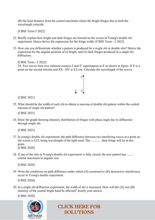 (B) the least distance from the central maximum where the bright fringes due to both the
wavelength coincide.
[CBSE Term-2 2022]
22. Briefly explain how bright and dark fringes are formed on the screen in Young's double slit
experiment. Hence derive the expression for the fringe width. [CBSE Term - 2 2022]
23. How can you differentiate whether a pattern is produced by a single slit or double slits? Derive the
expression for the angular position of (i) bright, and (ii) dark fringes produced in a single slit
diffraction.
[CBSE Term - 2 2022]
24. Two waves from two coherent sources 𝑆𝑆 and 𝑆𝑆′
superimpose at 𝑋𝑋 as shown in figure. If 𝑋𝑋 is a
point on the second minima and SX - SX' is 4.5 cm. Calculate the wavelength of the waves.
[CBSE 2021]
25. What should be the width of each slit to obtain 𝑛𝑛 maxima of double slit pattern within the central
maxima of single slit pattern?
[CBSE 2021]
26. Draw the graph showing intensity distribution of fringes with phase angle due to diffraction
through single slit.
[CBSE 2021]
27. In young's double slit experiment, the path difference between two interfering waves at a point on
the screen is 5/2, being wavelength of the light used. The ............. dark fringe will lie at this
point.
[CBSE 2020]
28. If one of the slits in Young's double slit experiment is fully closed, the new pattern has .........
central maximum in angular size.
[CBSE 2020]
29. Write the conditions on path difference under which (𝐴𝐴) constructive (𝐵𝐵) destructive interference
occur in Young's double experiment.
[CBSE 2020]
30. In a single slit diffraction experiment, the width of slit is increased. How will the (𝐴𝐴) size (B)
intensity of the central bright band be affected? Justify your answer.
[CBSE 2020]
CLICK HERE FOR
SOLUTIONS
 