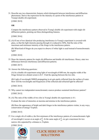31. Describe any two characteristic features which distinguish between interference and diffraction
phenomena. Derive the expression for the intensity at a point of the interference pattern in
Young's double slit experiment.
[CBSE 2019]
OR
Compare the interference pattern observed in Young's double slit experiment with single slit
diffraction pattern, pointing out three distinguishing features.
[CBSE 2016]
32. (A) If one of two identical slits producing interference in Young's experiment is covered with
glass, so that the light intensity passing through it is reduced to 50%, find the ratio of the
maximum and minimum intensity of the fringe in the interference pattern.
(B) What kind of fringes do you expect to observe if white light is used instead of monochromatic
light?
[CBSE 2018]
33. Draw the intensity pattern for single slit diffraction and double slit interference. Hence, state two
differences between interference and diffraction patterns.
[CBSE 2017]
34. Answer the following questions:
(A) In a double slit experiment using light of wavelength of 600 nm, the angular width of the
fringe formed on a distant screen is 0.1∘
. Find the spacing between the two slits.
(B) Light of wavelength 5000Å propagating in air gets partly reflected from the surface of water.
How will the wavelengths and frequencies of the reflected and refracted light be affected?
[CBSE 2015]
35. Why cannot two independent monochromatic sources produce sustained interference pattern?
[CBSE 2015]
36. (A) The ratio of the widths of two slits in Young's double slit experiments is 4:1.
Evaluate the ratio of intensities at maxima and minima in the interference pattern.
(B) Does the appearance of bright and dark fringes in the interference pattern violate, in any ways,
conservation of energy? Explain.
[CBSE 2015]
37. For a single slit of width 𝑎𝑎, the first minimum of the interference pattern of a monochromatic light
of wavelength 𝜆𝜆 occurs at an angle of
𝜆𝜆
𝑎𝑎
. At the same angle of
𝜆𝜆
𝜔𝜔
, we get a maximum for two
narrow slits separated by a distance 𝑎𝑎. Explain.
[CBSE 2014]
CLICK HERE FOR
SOLUTIONS
 