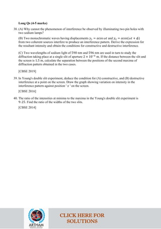 Long Qs (4-5 marks)
38. (A) Why cannot the phenomenon of interference be observed by illuminating two pin holes with
two sodium lamps?
(B) Two monochromatic waves having displacements 𝑦𝑦1 = 𝑎𝑎cos 𝜔𝜔𝜔𝜔 and 𝑦𝑦2 = 𝑎𝑎cos(𝜔𝜔𝜔𝜔 + 𝜙𝜙)
from two coherent sources interfere to produce an interference pattern. Derive the expression for
the resultant intensity and obtain the conditions for constructive and destructive interference.
(C) Two wavelengths of sodium light of 590 nm and 596 nm are used in turn to study the
diffraction taking place at a single slit of aperture 2 × 10−6
m. If the distance between the slit and
the screen is 1.5 m, calculate the separation between the positions of the second maxima of
diffraction pattern obtained in the two cases.
[CBSE 2019]
39. In Young's double slit experiment, deduce the condition for (A) constructive, and (B) destructive
interference at a point on the screen. Draw the graph showing variation on intensity in the
interference pattern against position ' 𝑥𝑥 ' on the screen.
[CBSE 2016]
40. The ratio of the intensities at minima to the maxima in the Young's double slit experiment is
9: 25. Find the ratio of the widths of the two slits.
[CBSE 2014]
CLICK HERE FOR
SOLUTIONS
 