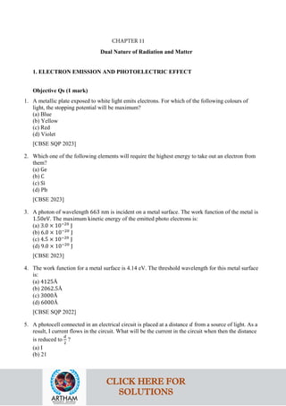Dual Nature of Radiation and Matter
1. ELECTRON EMISSION AND PHOTOELECTRIC EFFECT
Objective Qs (1 mark)
1. A metallic plate exposed to white light emits electrons. For which of the following colours of
light, the stopping potential will be maximum?
(a) Blue
(b) Yellow
(c) Red
(d) Violet
[CBSE SQP 2023]
2. Which one of the following elements will require the highest energy to take out an electron from
them?
(a) Ge
(b) C
(c) Si
(d) Pb
[CBSE 2023]
3. A photon of wavelength 663 nm is incident on a metal surface. The work function of the metal is
1.50eV. The maximum kinetic energy of the emitted photo electrons is:
(a) 3.0 × 10−20
J
(b) 6.0 × 10−20
J
(c) 4.5 × 10−20
J
(d) 9.0 × 10−20
J
[CBSE 2023]
4. The work function for a metal surface is 4.14 eV. The threshold wavelength for this metal surface
is:
(a) 4125Å
(b) 2062.5Å
(c) 3000Å
(d) 6000Å
[CBSE SQP 2022]
5. A photocell connected in an electrical circuit is placed at a distance 𝑑𝑑 from a source of light. As a
result, I current flows in the circuit. What will be the current in the circuit when then the distance
is reduced to
𝑑𝑑
2
?
(a) I
(b) 21
CLICK HERE FOR
SOLUTIONS
CHAPTER 11
 