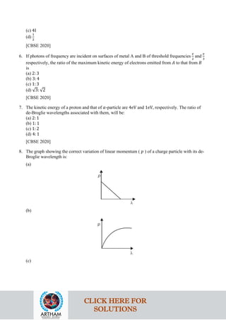 (c) 4I
(d)
1
2
[CBSE 2020]
6. If photons of frequency are incident on surfaces of metal A and B of threshold frequencies
𝑣𝑣
2
and
𝑣𝑣
3
respectively, the ratio of the maximum kinetic energy of electrons emitted from 𝐴𝐴 to that from 𝐵𝐵
is
(a) 2: 3
(b) 3: 4
(c) 1: 3
(d) √3: √2
[CBSE 2020]
7. The kinetic energy of a proton and that of 𝛼𝛼-particle are 4eV and 1eV, respectively. The ratio of
de-Broglie wavelengths associated with them, will be:
(a) 2: 1
(b) 1: 1
(c) 1: 2
(d) 4: 1
[CBSE 2020]
8. The graph showing the correct variation of linear momentum ( 𝑝𝑝 ) of a charge particle with its de-
Broglie wavelength is:
(a)
(b)
(c)
CLICK HERE FOR
SOLUTIONS
 