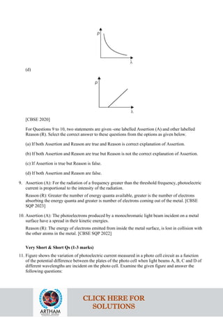 (d)
[CBSE 2020]
For Questions 9 to 10, two statements are given -one labelled Assertion (A) and other labelled
Reason (R). Select the correct answer to these questions from the options as given below.
(a) If both Assertion and Reason are true and Reason is correct explanation of Assertion.
(b) If both Assertion and Reason are true but Reason is not the correct explanation of Assertion.
(c) If Assertion is true but Reason is false.
(d) If both Assertion and Reason are false.
9. Assertion (A): For the radiation of a frequency greater than the threshold frequency, photoelectric
current is proportional to the intensity of the radiation.
Reason (R): Greater the number of energy quanta available, greater is the number of electrons
absorbing the energy quanta and greater is number of electrons coming out of the metal. [CBSE
SQP 2023]
10. Assertion (A): The photoelectrons produced by a monochromatic light beam incident on a metal
surface have a spread in their kinetic energies.
Reason (R): The energy of electrons emitted from inside the metal surface, is lost in collision with
the other atoms in the metal. [CBSE SQP 2022]
Very Short & Short Qs (1-3 marks)
11. Figure shows the variation of photoelectric current measured in a photo cell circuit as a function
of the potential difference between the plates of the photo cell when light beams A, B, C and D of
different wavelengths are incident on the photo cell. Examine the given figure and answer the
following questions:
CLICK HERE FOR
SOLUTIONS
 