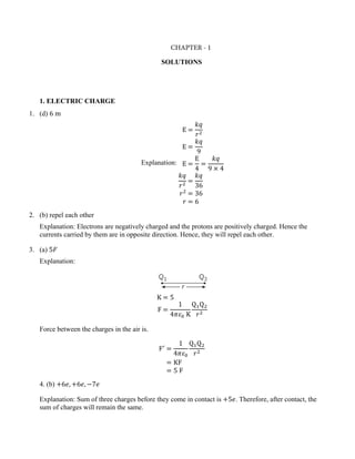 SOLUTIONS
1. ELECTRIC CHARGE
1. (d) 6 m
Explanation:
E =
𝑘𝑞
𝑟2
E =
𝑘𝑞
9
E =
E
4
=
𝑘𝑞
9 × 4
𝑘𝑞
𝑟2
=
𝑘𝑞
36
𝑟2
= 36
𝑟 = 6
2. (b) repel each other
Explanation: Electrons are negatively charged and the protons are positively charged. Hence the
currents carried by them are in opposite direction. Hence, they will repel each other.
3. (a) 5𝐹
Explanation:
K = 5
F =
1
4𝜋𝜀0 K
Q1Q2
𝑟2
Force between the charges in the air is.
F′
=
1
4𝜋𝜀0
Q1Q2
𝑟2
= KF
= 5 F
4. (b) +6𝑒, +6𝑒, −7𝑒
Explanation: Sum of three charges before they come in contact is +5𝑒. Therefore, after contact, the
sum of charges will remain the same.
CHAPTER - 1
 