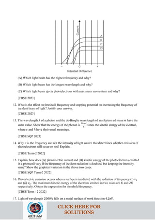 Potential Difference
(A) Which light beam has the highest frequency and why?
(B) Which light beam has the longest wavelength and why?
(C) Which light beam ejects photoelectrons with maximum momentum and why?
[CBSE 2023]
12. What is the effect on threshold frequency and stopping potential on increasing the frequency of
incident beam of light? Justify your answer.
[CBSE 2023]
13. The wavelength 𝜆𝜆 of a photon and the de-Broglie wavelength of an electron of mass 𝑚𝑚 have the
same value. Show that the energy of the photon is
2𝜆𝜆𝜆𝜆𝜆𝜆
ℎ
times the kinetic energy of the electron,
where 𝑐𝑐 and ℎ have their usual meanings.
[CBSE SQP 2023]
14. Why it is the frequency and not the intensity of light source that determines whether emission of
photoelectrons will occur or not? Explain.
[CBSE Term-2 2022]
15. Explain, how does (A) photoelectric current and (B) kinetic energy of the photoelectrons emitted
in a photocell vary if the frequency of incident radiation is doubled, but keeping the intensity
same? Show the graphical variation in the above two cases.
[CBSE SQP Term-2 2022]
16. Photoelectric emission occurs when a surface is irradiated with the radiation of frequency (i) 𝑣𝑣1
and (ii) 𝑣𝑣2. The maximum kinetic energy of the electrons emitted in two cases are 𝐾𝐾 and 2𝐾𝐾
respectively. Obtain the expression for threshold frequency.
[CBSE Term - 2 2022]
17. Light of wavelength 2000Å falls on a metal surface of work function 4.2eV.
CLICK HERE FOR
SOLUTIONS
 