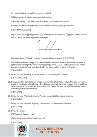 (I) From surface A, photoelectrons are not emitted.
(II) From surface B, photoelectrons are just emitted.
(III) From surface C, photoelectrons with some kinetic energy are emitted.
Compare the threshold frequencies of the three surfaces and justify your answer.
[CBSE SQP 2022, 2020]
22. Figure shows the stopping potential (𝑉𝑉0) for the photoelectron versus �
1
𝜆𝜆
� graph, for two metals 𝐴𝐴
and 𝐵𝐵, 𝜆𝜆 being the wavelength of incident light.
How is the value of Planck's constant determined from the graph? [CBSE 2020]
23. The maximum kinetic energy of the photoelectrons emitted is doubled when the wavelength of
light incident on the photosensitive surface changes from 𝜆𝜆1 to 𝜆𝜆2. Deduce expressions for the
threshold wavelength and work function for the metal surface in terms of 𝜆𝜆1 and 𝜆𝜆2.
[CBSE 2020]
24. Define the term 'Intensity' in photon picture of electromagnetic radiation.
[CBSE 2019, 2014]
25. Einstein used the particle theory of light to explain the photoelectric effect. Classical physics was
unable to explain the photoelectric effect. Einstein observed that low frequency light is unable to
cause ejection of electrons from the metal surface. Define the term "threshold frequency" in the
context of photoelectric emission.
[CBSE 2019]
26. Define the term "threshold frequency", in the context of photoelectric emission.
[CBSE 2019]
27. Define the term threshold frequency, in the context of photoelectric emission.
[CBSE 2019]
28. Define the terms.
(A) Threshold frequency, and
(B) Stopping potential in photoelectric effect
[CBSE 2019]
CLICK HERE FOR
SOLUTIONS
 