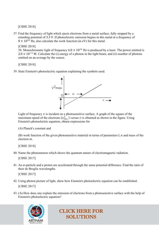 [CBSE 2018]
37. Find the frequency of light which ejects electrons from a metal surface, fully stopped by a
retarding potential of 3.3 V. If photoelectric emission begins in this metal at a frequency of
8 × 1014
Hz, also calculate the work function (in eV) for this metal.
[CBSE 2018]
38. Monochromatic light of frequency 6.0 × 1014
Hz is produced by a laser. The power emitted is
2.0 × 10−3
W. Calculate the (i) energy of a photon in the light beam, and (ii) number of photons
emitted on an average by the source.
[CBSE 2018]
39. State Einstein's photoelectric equation explaining the symbols used.
Light of frequency 𝑣𝑣 is incident on a photosensitive surface. A graph of the square of the
maximum speed of the electrons (𝑣𝑣max
2 ) versus 𝑣𝑣 is obtained as shown in the figure. Using
Einstein's photoelectric equation, obtain expressions for
(A) Planck's constant and
(B) work function of the given photosensitive material in terms of parameters 𝑙𝑙, 𝑛𝑛 and mass of the
electron 𝑚𝑚.
[CBSE 2018]
40. Name the phenomenon which shows the quantum nature of electromagnetic radiation.
[CBSE 2017]
41. An 𝛼𝛼-particle and a proton are accelerated through the same potential difference. Find the ratio of
their de Broglie wavelengths.
[CBSE 2017]
42. Using photon picture of light, show how Einstein's photoelectric equation can be established.
[CBSE 2017]
43. (A) How does one explain the emission of electrons from a photosensitive surface with the help of
Einstein's photoelectric equation?
CLICK HERE FOR
SOLUTIONS
 