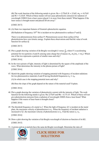(B) The work function of the following metals is given: Na = 2.75eV, K = 2.3eV, 𝑚𝑚0 = 4.17eV
and Ni = 5.15eV. Which of these metals will not cause photoelectric emission for radiation of
wavelength 3300Å from a laser source placed 1 m away from these metals? What happens if the
laser source is brought nearer and placed 50 cm away?
[CBSE 2017]
44. (A) State two important features of Einstein's photoelectric equation.
(B) Radiation of frequency 1015
Hz is incident on two photosensitive surfaces 𝑃𝑃 and 𝑄𝑄.
There is no photoemission from surface P. Photoemission occurs from surface 𝑄𝑄 but
photoelectrons have zero kinetic energy. Explain these observations and find the value of work
function for surface 𝑄𝑄.
[CBSE 2017]
45. Plot a graph showing variation of de-Broglie wavelength 𝜆𝜆 versus
1
√𝑉𝑉
, where 𝑉𝑉 is accelerating
potential for two particles 𝐴𝐴 and 𝐵𝐵 carrying same charge but of masses 𝑚𝑚1, 𝑚𝑚2(𝑚𝑚1 > 𝑚𝑚2). Which
one of the two represents a particle of smaller mass and why?
[CBSE 2016]
46. In the wave picture of light, intensity of light is determined by the square of the amplitude of the
wave. What determines the intensity in the photon picture of light?
[CBSE 2016]
47. Sketch the graphs showing variation of stopping potential with frequency of incident radiations
for two photosensitive materials 𝐴𝐴 and 𝐵𝐵 having threshold frequencies 𝑣𝑣𝐴𝐴 > 𝑣𝑣𝐵𝐵.
(A) In which case is the stopping potential more and why?
(B) Does the slope of the graph depend on the nature of the material used? Explain.
[CBSE 2016]
48. Plot a graph showing the variation of photoelectric current with the intensity of light. The work
function for the following metals is given. Na: 2.75eV and Mo : 4.175 eV. Which of these will not
give photoelectron emission from a radiation of wavelength 3300Å from a laser beam? What
happens if the source of laser beam is brought closer?
[CBSE 2016]
49. The threshold frequency of a metal is 𝑓𝑓. When the light of frequency 2𝑓𝑓 is incident on the metal
plate, the maximum velocity of photoelectron is 𝑣𝑣1. When the frequency of incident radiation is
increased to 5𝑓𝑓, the maximum velocity of photoelectrons is 𝑣𝑣2. Find the ration 𝑣𝑣1: 𝑣𝑣2.
[CBSE 2016]
50. Draw a plot showing the variation of de-Broglie wavelength of electron as function of its KE.
[CBSE 2015]
51. A proton and an 𝛼𝛼-particle have the same de-Broglie wavelength. Determine the ratio of:
CLICK HERE FOR
SOLUTIONS
 