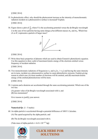 [CBSE 2014]
55. In photoelectric effect, why should the photocurrent increase as the intensity of monochromatic
radiation incident on a photosensitive surface is increased? Explain.
[CBSE 2014]
56. Figure shows a plot of
1
√𝑣𝑣
, where V is the accelerating potential versus the de-Broglie wavelength
𝜆𝜆 in the case of two particles having same charge 𝑞𝑞 but different masses 𝑚𝑚1 and 𝑚𝑚2. Which line
(A or 𝐵𝐵 ) represents a particle of larger mass?
[CBSE 2014]
57. Write three basic properties of photons which are used to obtain Einstein's photoelectric equation.
Use this equation to draw a plot of maximum kinetic energy of the electrons emitted versus
frequency of incident radiation.
[CBSE 2014]
58. Two monochromatic radiations of frequencies 𝑣𝑣1 and 𝑣𝑣2(𝑣𝑣1 > 𝑣𝑣2) and having the same intensity
are in turns, incident on a photosensitive surface to cause photoelectric emission. Explain giving
reason in which case (A) more number of electrons will be emitted, and (B) maximum kinetic
energy of the emitted photoelectrons will be more.
[CBSE 2014]
59. A proton and a deuteron are accelerated through the same accelerating potential. Which one of the
two has:
(A) greater value of de-Broglie wavelength associated with it, and
(B) less momentum?
Give reasons to justify your answer.
[CBSE 2014]
Numerical Qs (1 - 5 marks)
60. An alpha particle is accelerated through a potential difference of 100 V. Calculate.
(A) The speed acquired by the alpha particle, and
(B) The de-Broglie wavelength associated with it.
(Take mass of alpha particle = 6.4 × 10−27
kg)
CLICK HERE FOR
SOLUTIONS
 