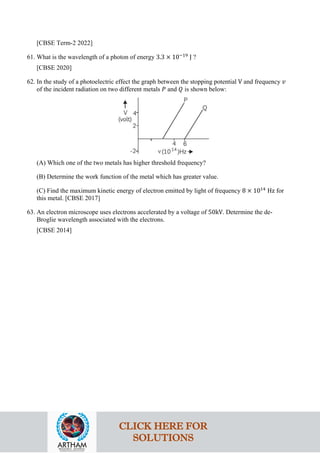 [CBSE Term-2 2022]
61. What is the wavelength of a photon of energy 3.3 × 10−19
J ?
[CBSE 2020]
62. In the study of a photoelectric effect the graph between the stopping potential V and frequency 𝑣𝑣
of the incident radiation on two different metals 𝑃𝑃 and 𝑄𝑄 is shown below:
(A) Which one of the two metals has higher threshold frequency?
(B) Determine the work function of the metal which has greater value.
(C) Find the maximum kinetic energy of electron emitted by light of frequency 8 × 1014
Hz for
this metal. [CBSE 2017]
63. An electron microscope uses electrons accelerated by a voltage of 50kV. Determine the de-
Broglie wavelength associated with the electrons.
[CBSE 2014]
CLICK HERE FOR
SOLUTIONS
 