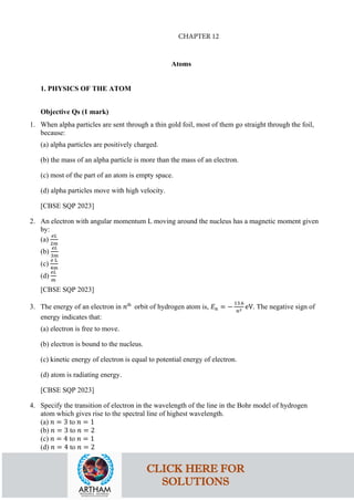 Atoms
1. PHYSICS OF THE ATOM
Objective Qs (1 mark)
1. When alpha particles are sent through a thin gold foil, most of them go straight through the foil,
because:
(a) alpha particles are positively charged.
(b) the mass of an alpha particle is more than the mass of an electron.
(c) most of the part of an atom is empty space.
(d) alpha particles move with high velocity.
[CBSE SQP 2023]
2. An electron with angular momentum L moving around the nucleus has a magnetic moment given
by:
(a)
𝑒𝑒𝑒𝑒
2𝑚𝑚
(b)
𝑒𝑒𝑒𝑒
3𝑚𝑚
(c)
𝑒𝑒 L
4𝑚𝑚
(d)
𝑒𝑒𝑒𝑒
𝑚𝑚
[CBSE SQP 2023]
3. The energy of an electron in 𝑛𝑛th
orbit of hydrogen atom is, 𝐸𝐸𝑛𝑛 = −
13.6
𝑛𝑛2 eV. The negative sign of
energy indicates that:
(a) electron is free to move.
(b) electron is bound to the nucleus.
(c) kinetic energy of electron is equal to potential energy of electron.
(d) atom is radiating energy.
[CBSE SQP 2023]
4. Specify the transition of electron in the wavelength of the line in the Bohr model of hydrogen
atom which gives rise to the spectral line of highest wavelength.
(a) 𝑛𝑛 = 3 to 𝑛𝑛 = 1
(b) 𝑛𝑛 = 3 to 𝑛𝑛 = 2
(c) 𝑛𝑛 = 4 to 𝑛𝑛 = 1
(d) 𝑛𝑛 = 4 to 𝑛𝑛 = 2
CLICK HERE FOR
SOLUTIONS
CHAPTER 12
 