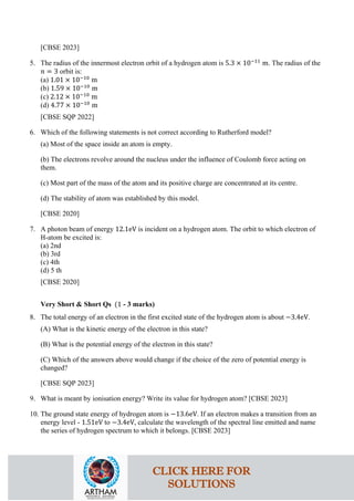 [CBSE 2023]
5. The radius of the innermost electron orbit of a hydrogen atom is 5.3 × 10−11
m. The radius of the
𝑛𝑛 = 3 orbit is:
(a) 1.01 × 10−10
m
(b) 1.59 × 10−10
m
(c) 2.12 × 10−10
m
(d) 4.77 × 10−10
m
[CBSE SQP 2022]
6. Which of the following statements is not correct according to Rutherford model?
(a) Most of the space inside an atom is empty.
(b) The electrons revolve around the nucleus under the influence of Coulomb force acting on
them.
(c) Most part of the mass of the atom and its positive charge are concentrated at its centre.
(d) The stability of atom was established by this model.
[CBSE 2020]
7. A photon beam of energy 12.1eV is incident on a hydrogen atom. The orbit to which electron of
H-atom be excited is:
(a) 2nd
(b) 3rd
(c) 4th
(d) 5 th
[CBSE 2020]
Very Short & Short Qs (1 - 3 marks)
8. The total energy of an electron in the first excited state of the hydrogen atom is about −3.4eV.
(A) What is the kinetic energy of the electron in this state?
(B) What is the potential energy of the electron in this state?
(C) Which of the answers above would change if the choice of the zero of potential energy is
changed?
[CBSE SQP 2023]
9. What is meant by ionisation energy? Write its value for hydrogen atom? [CBSE 2023]
10. The ground state energy of hydrogen atom is −13.6eV. If an electron makes a transition from an
energy level - 1.51eV to −3.4eV, calculate the wavelength of the spectral line emitted and name
the series of hydrogen spectrum to which it belongs. [CBSE 2023]
CLICK HERE FOR
SOLUTIONS
 
