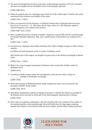 11. The short wavelength limit for the Lyman series of the hydrogen spectrum is 913.4Å. Calculate
the short wavelength limit for the Balmer series of the hydrogen spectrum.
[CBSE SQP 2022]
12. Name the spectral series for a hydrogen atom which lies in the visible region. Find the ratio of the
maximum to the minimum wavelengths of this series.
[CBSE Term - 2 2022]
13. Derive an expression for the frequency of radiation emitted when a hydrogen atom de-excites
from level 𝑛𝑛 to level (𝑛𝑛 − 1). Also show that for large values of 𝑛𝑛, this frequency equals to
classical frequency of revolution of an electron.
[CBSE SQP Term-2 2022]
14. Draw a graph showing the variation of number of particles scattered (N) with the scattering angle
𝜃𝜃 in Geiger-Marsden experiment. Why only a small fraction of the particles are scattered at 𝜃𝜃 >
90∘
?
[CBSE Term - 2 2022]
15. An electron in a hydrogen atom makes transitions from orbits of higher energies to orbits of lower
energies.
(A) When will such transitions result (i) Lyman, (ii) Balmer series?
(B) Find the ratio of the longest wavelength in Lyman series to the shortest wavelength in Balmer
series.
[CBSE Term - 2 2022]
16. What is the value of angular momentum of electron in the second orbit of Bohr's model of
Hydrogen atom?
[CBSE 2021]
17. According to Bohr's atomic model, the circumference of the electron orbit is always an
.................... multiple of de-Broglie wavelength.
[CBSE 2020]
18. Write shortcomings of Rutherford atomic model. Explain how these were overcome by the
postulates of Bohr's atomic model.
[CBSE 2020, 2015]
19. State Bohr's quantisation condition of angular momentum. Calculate the shortest wavelength of
the Brackett series and state to which part of the electromagnetic spectrum does it belong.
[CBSE 2019]
20. Draw a plot of 𝛼𝛼-particle scattering by a thin foil of gold to show the variation of the number of
the scattered particles with scattering angle. Describe briefly how the large angle scattering
explains the existence of the nucleus inside the atom, Explain with the help of impact parameter
CLICK HERE FOR
SOLUTIONS
 