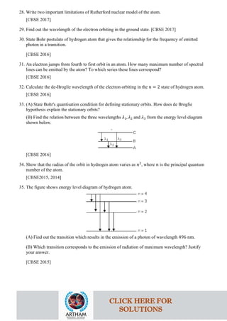 28. Write two important limitations of Rutherford nuclear model of the atom.
[CBSE 2017]
29. Find out the wavelength of the electron orbiting in the ground state. [CBSE 2017]
30. State Bohr postulate of hydrogen atom that gives the relationship for the frequency of emitted
photon in a transition.
[CBSE 2016]
31. An electron jumps from fourth to first orbit in an atom. How many maximum number of spectral
lines can be emitted by the atom? To which series these lines correspond?
[CBSE 2016]
32. Calculate the de-Broglie wavelength of the electron orbiting in the 𝑛𝑛 = 2 state of hydrogen atom.
[CBSE 2016]
33. (A) State Bohr's quantisation condition for defining stationary orbits. How does de Broglie
hypothesis explain the stationary orbits?
(B) Find the relation between the three wavelengths 𝜆𝜆1, 𝜆𝜆2 and 𝜆𝜆3 from the energy level diagram
shown below.
[CBSE 2016]
34. Show that the radius of the orbit in hydrogen atom varies as 𝑛𝑛2
, where 𝑛𝑛 is the principal quantum
number of the atom.
[CBSE2015, 2014]
35. The figure shows energy level diagram of hydrogen atom.
(A) Find out the transition which results in the emission of a photon of wavelength 496 nm.
(B) Which transition corresponds to the emission of radiation of maximum wavelength? Justify
your answer.
[CBSE 2015]
CLICK HERE FOR
SOLUTIONS
 