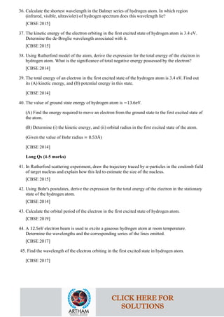 36. Calculate the shortest wavelength in the Balmer series of hydrogen atom. In which region
(infrared, visible, ultraviolet) of hydrogen spectrum does this wavelength lie?
[CBSE 2015]
37. The kinetic energy of the electron orbiting in the first excited state of hydrogen atom is 3.4 eV.
Determine the de-Broglie wavelength associated with it.
[CBSE 2015]
38. Using Rutherford model of the atom, derive the expression for the total energy of the electron in
hydrogen atom. What is the significance of total negative energy possessed by the electron?
[CBSE 2014]
39. The total energy of an electron in the first excited state of the hydrogen atom is 3.4 eV. Find out
its (A) kinetic energy, and (B) potential energy in this state.
[CBSE 2014]
40. The value of ground state energy of hydrogen atom is −13.6eV.
(A) Find the energy required to move an electron from the ground state to the first excited state of
the atom.
(B) Determine (i) the kinetic energy, and (ii) orbital radius in the first excited state of the atom.
(Given the value of Bohr radius = 0.53Å)
[CBSE 2014]
Long Qs (4-5 marks)
41. In Rutherford scattering experiment, draw the trajectory traced by 𝛼𝛼-particles in the coulomb field
of target nucleus and explain how this led to estimate the size of the nucleus.
[CBSE 2015]
42. Using Bohr's postulates, derive the expression for the total energy of the electron in the stationary
state of the hydrogen atom.
[CBSE 2014]
43. Calculate the orbital period of the electron in the first excited state of hydrogen atom.
[CBSE 2019]
44. A 12.5eV electron beam is used to excite a gaseous hydrogen atom at room temperature.
Determine the wavelengths and the corresponding series of the lines emitted.
[CBSE 2017]
45. Find the wavelength of the electron orbiting in the first excited state in hydrogen atom.
[CBSE 2017]
CLICK HERE FOR
SOLUTIONS
 