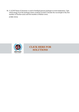 46. A 12.9eV beam of electronic is used to bombard gaseous hydrogen at room temperature. Upto
which energy level the hydrogen atoms would be excited? Calculate the wavelength of the first
member of Paschen series and first member of Balmer series.
[CBSE 2014]
CLICK HERE FOR
SOLUTIONS
 