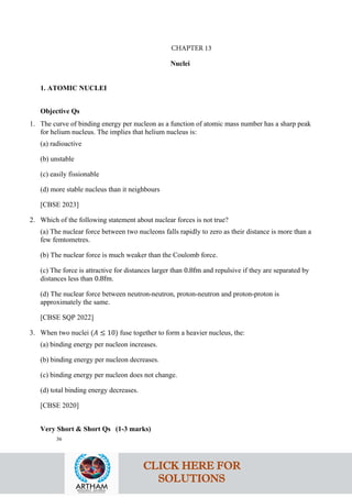 Nuclei
1. ATOMIC NUCLEI
Objective Qs
1. The curve of binding energy per nucleon as a function of atomic mass number has a sharp peak
for helium nucleus. The implies that helium nucleus is:
(a) radioactive
(b) unstable
(c) easily fissionable
(d) more stable nucleus than it neighbours
[CBSE 2023]
2. Which of the following statement about nuclear forces is not true?
(a) The nuclear force between two nucleons falls rapidly to zero as their distance is more than a
few femtometres.
(b) The nuclear force is much weaker than the Coulomb force.
(c) The force is attractive for distances larger than 0.8fm and repulsive if they are separated by
distances less than 0.8fm.
(d) The nuclear force between neutron-neutron, proton-neutron and proton-proton is
approximately the same.
[CBSE SQP 2022]
3. When two nuclei (𝐴𝐴 ≤ 10) fuse together to form a heavier nucleus, the:
(a) binding energy per nucleon increases.
(b) binding energy per nucleon decreases.
(c) binding energy per nucleon does not change.
(d) total binding energy decreases.
[CBSE 2020]
Very Short & Short Qs (1-3 marks)
36
CLICK HERE FOR
SOLUTIONS
CHAPTER 13
 