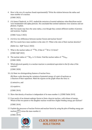 4. How is the size of a nucleus found experimentally? Write the relation between the radius and
mass number of a nucleus.
[CBSE 2023]
5. (A) James Chadwick, in 1932, studied the emission of neutral radiations when Beryllium nuclei
were bombarded with alpha particles. He concluded that emitted radiations were neutrons and not
photons. Explain.
(B) Two nuclei may have the same radius, even though they contain different number of protons
and neutrons. Explain.
[CBSE Term-2 2022]
6. (A) Give two differences between nuclear fission and nuclear fusion?
(B) Two nuclei have mass numbers in the ratio 2:5. What is the ratio of their nuclear densities?
[Delhi Gov. SQP Term-2 2022]
7. What is the nuclear radius of 125
Fe, if that of 27
Al is 3.6 fermi?
[CBSE SQP 2022]
8. The nuclear radius of 13
Al27 is 3.6 fermi. Find the nuclear radius of 29
Cu64.
[CBSE 2020]
9. Which physical quantity in a nuclear reaction is considered equivalent to the Q-value of the
reaction?
[CBSE 2020]
10. (A) State two distinguishing features of nuclear force.
(B) Draw a plot showing the variation of potential energy of a pair of nucleons as
a function of their separation. Mark the regions on the graph where the force is:
(i) attractive, and
(ii) repulsive.
[CBSE 2019]
11. Show that density of nucleus is independent of its mass number A. [CBSE Delhi 2019]
12. Four nuclei of an element undergo fusion to form a heavier nucleus, with release of energy.
Which of the two parent or the daughter nucleus would have higher binding energy per nucleon?
[CBSE 2018]
13. Explain the processes of nuclear fission and nuclear fusion by using the plot of binding energy per
nucleon �
𝐵𝐵𝐵𝐵
𝐴𝐴
� versus the mass number 𝐴𝐴.
[CBSE 2018]
36
CLICK HERE FOR
SOLUTIONS
 