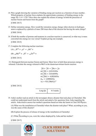 14. Plot a graph showing the variation of binding energy per nucleon as a function of mass number.
Which property of nuclear force explains the approximate constancy of binding energy in the
range 30 < A < 170 ? How does one explain the release of energy in both the processes of
nuclear fission and fusion from the graph?
[CBSE 2017]
15. Define ionization energy. How would the ionization energy change when electron in hydrogen
atom is replaced by a particle of mass 200 times that of the electron but having the same charge?
[CBSE 2016]
16. If both the number of protons and neutrons in a nuclear reaction is conserved, in what way is mass
converted into energy (or vice versa)? Explain giving one example.
[CBSE 2015]
17. Complete the following nuclear reactions:
(A) 5 B10
+ 0n1
→ 2He4
+
(B) 42Mo94
+ 1H2
→ 43Te95
+
[CBSE 2015]
18. Distinguish between nuclear fission and fusion. Show how in both these processes energy is
released. Calculate the energy released in MeV in the deuterium-tritium fusion reaction:
1
2
H + 1
3
H → 2
4
He + 0
1
𝑛𝑛
𝑚𝑚( 1
2
H) = 2.014102u
𝑚𝑚( 1
3
H) = 3.016049u
𝑚𝑚( 2
4
He) = 4.002603u
𝑚𝑚𝑛𝑛 = 1.008665u
1u = 931.5MeV/c2
[CBSE 2015]
Long Qs 4-5 marks
19. Asha's mother read an article in the newspaper about a disaster that took place at Chernobyl. She
could not understand much from the article and asked a few questions from Asha regarding the
article. Asha tried to answer her mother's questions based on what she learnt in Class XII Physics.
(A) What was the installation at Chernobyl where the disaster took place? What, according to you,
was the cause of this disaster?
(B) Explain the process of release of energy in the installation at Chernobyl.
(C) What, according to you, were the values displayed by Asha and her mother?
[CBSE 2017]
36
CLICK HERE FOR
SOLUTIONS
 