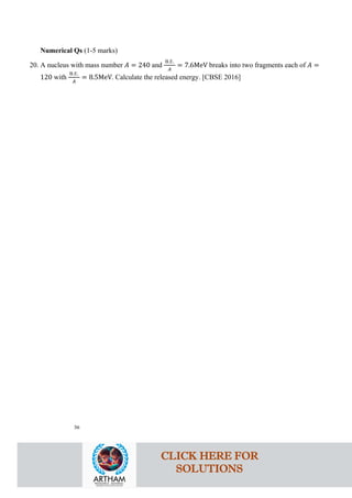 Numerical Qs (1-5 marks)
20. A nucleus with mass number 𝐴𝐴 = 240 and
B.E.
𝐴𝐴
= 7.6MeV breaks into two fragments each of 𝐴𝐴 =
120 with
B.E.
𝐴𝐴
= 8.5MeV. Calculate the released energy. [CBSE 2016]
36
CLICK HERE FOR
SOLUTIONS
 
