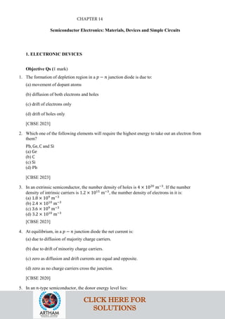 Semiconductor Electronics: Materials, Devices and Simple Circuits
1. ELECTRONIC DEVICES
Objective Qs (1 mark)
1. The formation of depletion region in a 𝑝𝑝 − 𝑛𝑛 junction diode is due to:
(a) movement of dopant atoms
(b) diffusion of both electrons and holes
(c) drift of electrons only
(d) drift of holes only
[CBSE 2023]
2. Which one of the following elements will require the highest energy to take out an electron from
them?
Pb, Ge, C and Si
(a) Ge
(b) C
(c) Si
(d) Pb
[CBSE 2023]
3. In an extrinsic semiconductor, the number density of holes is 4 × 1020
m−3
. If the number
density of intrinsic carriers is 1.2 × 1015
m−3
, the number density of electrons in it is:
(a) 1.8 × 109
m−3
(b) 2.4 × 1010
m−3
(c) 3.6 × 109
m−3
(d) 3.2 × 1010
m−3
[CBSE 2023]
4. At equilibrium, in a 𝑝𝑝 − 𝑛𝑛 junction diode the net current is:
(a) due to diffusion of majority charge carriers.
(b) due to drift of minority charge carriers.
(c) zero as diffusion and drift currents are equal and opposite.
(d) zero as no charge carriers cross the junction.
[CBSE 2020]
5. In an 𝑛𝑛-type semiconductor, the donor energy level lies:
CLICK HERE FOR
SOLUTIONS
CHAPTER 14
 