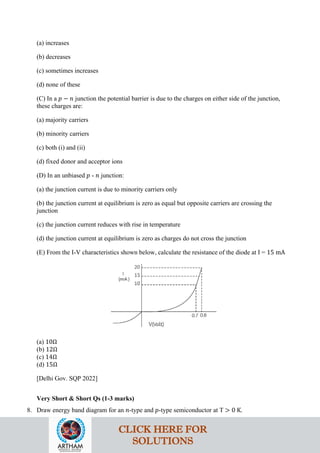(a) increases
(b) decreases
(c) sometimes increases
(d) none of these
(C) In a 𝑝𝑝 − 𝑛𝑛 junction the potential barrier is due to the charges on either side of the junction,
these charges are:
(a) majority carriers
(b) minority carriers
(c) both (i) and (ii)
(d) fixed donor and acceptor ions
(D) In an unbiased 𝑝𝑝 - 𝑛𝑛 junction:
(a) the junction current is due to minority carriers only
(b) the junction current at equilibrium is zero as equal but opposite carriers are crossing the
junction
(c) the junction current reduces with rise in temperature
(d) the junction current at equilibrium is zero as charges do not cross the junction
(E) From the I-V characteristics shown below, calculate the resistance of the diode at I = 15 mA
(a) 10Ω
(b) 12Ω
(c) 14Ω
(d) 15Ω
[Delhi Gov. SQP 2022]
Very Short & Short Qs (1-3 marks)
8. Draw energy band diagram for an 𝑛𝑛-type and 𝑝𝑝-type semiconductor at T > 0 K.
CLICK HERE FOR
SOLUTIONS
 