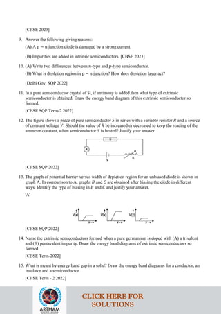 [CBSE 2023]
9. Answer the following giving reasons:
(A) A 𝑝𝑝 − 𝑛𝑛 junction diode is damaged by a strong current.
(B) Impurities are added in intrinsic semiconductors. [CBSE 2023]
10. (A) Write two differences between 𝑛𝑛-type and 𝑝𝑝-type semiconductor.
(B) What is depletion region in p − n junction? How does depletion layer act?
[Delhi Gov. SQP 2022]
11. In a pure semiconductor crystal of Si, if antimony is added then what type of extrinsic
semiconductor is obtained. Draw the energy band diagram of this extrinsic semiconductor so
formed.
[CBSE SQP Term-2 2022]
12. The figure shows a piece of pure semiconductor 𝑆𝑆 in series with a variable resistor 𝑅𝑅 and a source
of constant voltage 𝑉𝑉. Should the value of 𝑅𝑅 be increased or decreased to keep the reading of the
ammeter constant, when semiconductor 𝑆𝑆 is heated? Justify your answer.
[CBSE SQP 2022]
13. The graph of potential barrier versus width of depletion region for an unbiased diode is shown in
graph A. In comparison to A, graphs 𝐵𝐵 and 𝐶𝐶 are obtained after biasing the diode in different
ways. Identify the type of biasing in 𝐵𝐵 and 𝐶𝐶 and justify your answer.
'A'
[CBSE SQP 2022]
14. Name the extrinsic semiconductors formed when a pure germanium is doped with (A) a trivalent
and (B) pentavalent impurity. Draw the energy band diagrams of extrinsic semiconductors so
formed.
[CBSE Term-2022]
15. What is meant by energy band gap in a solid? Draw the energy band diagrams for a conductor, an
insulator and a semiconductor.
[CBSE Term - 2 2022]
CLICK HERE FOR
SOLUTIONS
 