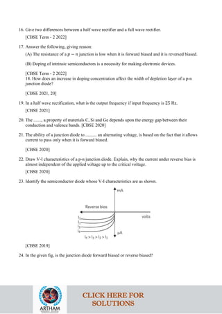 16. Give two differences between a half wave rectifier and a full wave rectifier.
[CBSE Term - 2 2022]
17. Answer the following, giving reason:
(A) The resistance of a 𝑝𝑝 − 𝑛𝑛 junction is low when it is forward biased and it is reversed biased.
(B) Doping of intrinsic semiconductors is a necessity for making electronic devices.
[CBSE Term - 2 2022]
18. How does an increase in doping concentration affect the width of depletion layer of a p-n
junction diode?
[CBSE 2021, 20]
19. In a half wave rectification, what is the output frequency if input frequency is 25 Hz.
[CBSE 2021]
20. The ......., a property of materials C, Si and Ge depends upon the energy gap between their
conduction and valence bands. [CBSE 2020]
21. The ability of a junction diode to .......... an alternating voltage, is based on the fact that it allows
current to pass only when it is forward biased.
[CBSE 2020]
22. Draw V-I characteristics of a p-n junction diode. Explain, why the current under reverse bias is
almost independent of the applied voltage up to the critical voltage.
[CBSE 2020]
23. Identify the semiconductor diode whose V-I characteristics are as shown.
[CBSE 2019]
24. In the given fig, is the junction diode forward biased or reverse biased?
CLICK HERE FOR
SOLUTIONS
 