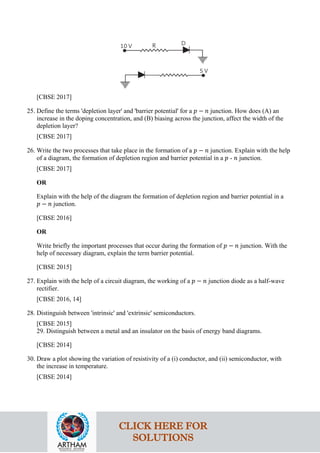 [CBSE 2017]
25. Define the terms 'depletion layer' and 'barrier potential' for a 𝑝𝑝 − 𝑛𝑛 junction. How does (A) an
increase in the doping concentration, and (B) biasing across the junction, affect the width of the
depletion layer?
[CBSE 2017]
26. Write the two processes that take place in the formation of a 𝑝𝑝 − 𝑛𝑛 junction. Explain with the help
of a diagram, the formation of depletion region and barrier potential in a 𝑝𝑝 - 𝑛𝑛 junction.
[CBSE 2017]
OR
Explain with the help of the diagram the formation of depletion region and barrier potential in a
𝑝𝑝 − 𝑛𝑛 junction.
[CBSE 2016]
OR
Write briefly the important processes that occur during the formation of 𝑝𝑝 − 𝑛𝑛 junction. With the
help of necessary diagram, explain the term barrier potential.
[CBSE 2015]
27. Explain with the help of a circuit diagram, the working of a 𝑝𝑝 − 𝑛𝑛 junction diode as a half-wave
rectifier.
[CBSE 2016, 14]
28. Distinguish between 'intrinsic' and 'extrinsic' semiconductors.
[CBSE 2015]
29. Distinguish between a metal and an insulator on the basis of energy band diagrams.
[CBSE 2014]
30. Draw a plot showing the variation of resistivity of a (i) conductor, and (ii) semiconductor, with
the increase in temperature.
[CBSE 2014]
CLICK HERE FOR
SOLUTIONS
 