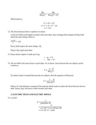 Qq
4𝜋𝜀0𝑥2
=
Qq
4𝜋𝜀0(2 − 𝑥)2
Which leads to,
𝑥2
= (2 − 𝑥)2
⇒ 𝑥2
= 4 + 𝑥2
− 4𝑥
𝑥 = 1 m
12. The force between them is repulsive in nature.
As the two balls are brought in contact with each other, they exchange their charges till they both
attain the same charge which is,
−𝑄+3𝑄
2
= +𝑄.
Since, both acquire the same charge +𝑄,
Hence, they repel each other.
13. Since electric dipole is made up of ±𝑞
∴ 𝑞in = 0
∴ flux = 0
14. The two balls will come closer to each other. As we know, force between the two objects can be
written as:
F =
1
4𝜋𝜀0
𝑞2
𝑟2
If a plastic sheet is inserted between the two objects, then the equation will become:
F =
1
4𝜋𝜀0 K
𝑞2
𝑟2
Where, 𝐾 is the dielectric constant of the material which tends to reduce the force between the two
balls. Hence, they will move a little towards each other.
2. ELECTRIC FIELD AND ELECTRIC DIPOLE
15. (c) 2𝑚𝐶
𝑞 =
𝜏
[(2𝑎)Esin 𝜃]
=
4
2 × 10−2 × 2 × 105sin 30∘
= 2 × 10−3
C = 2mC
 