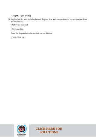 Long Qs (4-5 marks)
31. Explain briefly, with the help of circuit diagram, how V-I characteristics of a 𝑝𝑝 − 𝑛𝑛 junction diode
are obtained in:
(A) forward bias, and
(B) reverse bias.
Draw the shapes of the characteristic curves obtained.
[CBSE 2018, 14]
CLICK HERE FOR
SOLUTIONS
 
