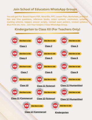 Join School of Educators WhatsApp Groups
You will get Pre- Board Papers PDF, Word file, PPT, Lesson Plan, Worksheet, practical
tips and Viva questions, reference books, smart content, curriculum, syllabus,
marking scheme, toppers answer scripts, revised exam pattern, revised syllabus,
Blue Print etc. here . Join Your Subject / Class WhatsApp Group.
Kindergarten to Class XII (For Teachers Only)
Class 1 Class 2 Class 3
Class 4 Class 5 Class 6
Class 7 Class 8 Class 9
Class 10 Class 11 (Science) Class 11 (Humanities)
Class 11 (Commerce)
Class 12 (Commerce)
Class 12 (Science) Class 12 (Humanities)
Kindergarten
 