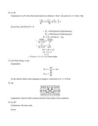 16. (c) 2𝐿
Explanation: Let P is the observation point at a distance 𝑟 from −2𝑞 and at (𝐿 + 𝑟) from +8𝑞
Given Now, Net EFI at P = 0
∴ 𝐸
�⃗1 = EFI (Electric Field Intensity)
E
�
�⃗2 = EFI (Electric Field Intensity)
E
�
�⃗1 = E
�
�⃗2 at P due to − 2𝑞
∴
𝑘(8𝑞)
(𝐿 + 𝑟)2
=
𝑘(2𝑞)
𝑟2
∴
4
(𝐿 + 𝑟)2
=
1
(𝑟)2
4𝑟2
= (L + 𝑟)2
2𝑟 = L + 𝑟
𝑟 = L
∴ P is at 𝑥 = 𝐿 + 𝐿 =2 L from origin
17. (a) 6 V/m along -x-axis
Explanation:
Ex = −
𝑑𝑉
𝑑𝑥
= −6𝑥
Ez = −
𝑑𝑉
𝑑𝑧
As the electric field is only changing in negative 𝑥-direction, 6 × 1 = 6 V/m
18. (d)
Explanation: Electric field is always normal to the surface of the conductor.
19. (c) 2𝐸
Explanation: We know that,
Given:
 