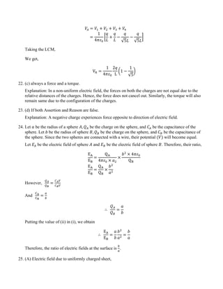 𝑉𝐴 = 𝑉1 + 𝑉2 + 𝑉3 + 𝑉4
=
1
4𝜋𝜀0
�
𝑞
𝐿
+
𝑞
𝐿
−
𝑞
√5𝐿
−
𝑞
√5𝐿
�
Taking the LCM,
We get,
VA =
1
4𝜋𝜀0
2𝑞
L
�1 −
1
√5
�
22. (c) always a force and a torque.
Explanation: In a non-uniform electric field, the forces on both the charges are not equal due to the
relative distances of the charges. Hence, the force does not cancel out. Similarly, the torque will also
remain same due to the configuration of the charges.
23. (d) If both Assertion and Reason are false.
Explanation: A negative charge experiences force opposite to direction of electric field.
24. Let 𝑎 be the radius of a sphere 𝐴, 𝑄𝐴 be the charge on the sphere, and 𝐶𝐴 be the capacitance of the
sphere. Let 𝑏 be the radius of sphere 𝐵, 𝑄𝐵 be the charge on the sphere, and 𝐶𝐵 be the capacitance of
the sphere. Since the two spheres are connected with a wire, their potential (𝑉) will become equal.
Let 𝐸𝐴 be the electric field of sphere 𝐴 and 𝐸𝐵 be the electric field of sphere 𝐵. Therefore, their ratio,
EA
EB
=
QA
4𝜋𝜀0 × 𝑎2
×
𝑏2
× 4𝜋𝜀0
QB
EA
EB
=
QA
QB
×
𝑏2
𝑎2
However,
𝑄𝐴
𝑄𝐵
=
𝐶𝐴𝑉
𝐶𝐵𝑉
And
CA
CB
=
𝑎
𝑏
∴
𝑄𝐴
𝑄𝐵
=
𝑎
𝑏
Putting the value of (ii) in (i), we obtain
∴
EA
EB
=
𝑎
𝑏
𝑏2
𝑎2
=
𝑏
𝑎
Therefore, the ratio of electric fields at the surface is
𝑏
𝑎
.
25. (A) Electric field due to uniformly charged sheet,
 