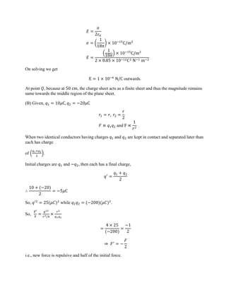 𝐸 =
𝜎
2𝜀0
𝜎 = �
1
18𝜋
� × 10−15
C/m2
𝐸 =
�
1
18𝜋
� × 10−15
C/m2
2 × 8.85 × 10−12C2 N−1 m−2
On solving we get
E = 1 × 10−6
N/C outwards.
At point 𝑄, because at 50 cm, the charge sheet acts as a finite sheet and thus the magnitude remains
same towards the middle region of the plane sheet.
(B) Given, 𝑞1 = 10𝜇C, 𝑞2 = −20𝜇C
𝑟1 = 𝑟, 𝑟2 =
𝑟
2
𝐹 ∝ 𝑞1𝑞2 and F ∝
1
𝑟2
When two identical conductors having charges 𝑞1 and 𝑞2 are kept in contact and separated later than
each has charge
of �
𝑞1+𝑞2
2
�.
Initial charges are 𝑞1 and −𝑞2, then each has a final charge,
𝑞′
=
𝑞1 + 𝑞2
2
∴
10 + (−20)
2
= −5𝜇C
So, 𝑞′2
= 25(𝜇𝐶)2
while 𝑞1𝑞2 = (−200)(𝜇𝐶)2
.
So,
F′
F
=
𝑞12
𝑟2/4
×
𝑟2
𝑞1𝑞2
=
4 × 25
(−200)
=
−1
2
⇒ 𝐹′
= −
𝐹
2
i.e., new force is repulsive and half of the initial force.
 