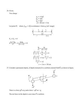 26. Given,
Two charge
𝑞1 = +1𝜇C
𝑞𝑝 = 1𝜇C
𝑞2 = 4𝜇C
𝑑 = 30 cm = 3 m
Let point 𝑃( where, 𝑓1𝜇C = 0� is at distance 𝑟 form 𝑞1 [ref. image]
F1 + F2 = 0
𝑘
𝑞1 × 𝑞𝑝
𝑟2
− 𝑘
𝑞2𝑞𝑝
(3 − 𝑟)2
= 0
𝑞1
𝑟2
=
𝑞2
(3 − 𝑟)2
�
3 − 𝑟
𝑟
�
2
=
𝑞2
𝑞1
=
4
1
= 4
�
3 − 𝑟
𝑟
�
2
= 4 or
3 − 𝑟
𝑟
= 2
3 − 𝑟
𝑟
= +2
𝑟 = .1 m = 10 cm
27. Consider a permanent dipole, of dipole moment 𝑝
⃗ in a uniform external field E
�
�⃗, as shown in figure.
There is a force 𝑞𝐸
�⃗ on 𝑞 and a force −𝑞𝐸
�⃗ on −𝑞.
The net force on the dipole is zero since 𝐸
�⃗ is uniform.
 