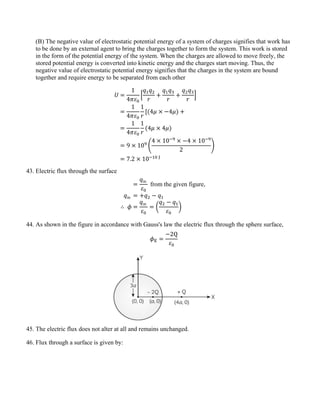 (B) The negative value of electrostatic potential energy of a system of charges signifies that work has
to be done by an external agent to bring the charges together to form the system. This work is stored
in the form of the potential energy of the system. When the charges are allowed to move freely, the
stored potential energy is converted into kinetic energy and the charges start moving. Thus, the
negative value of electrostatic potential energy signifies that the charges in the system are bound
together and require energy to be separated from each other
𝑈 =
1
4𝜋𝜀0
�
𝑞1𝑞2
𝑟
+
𝑞1𝑞3
𝑟
+
𝑞2𝑞3
𝑟
�
=
1
4𝜋𝜀0
1
𝑟
[(4𝜇 × −4𝜇) +
=
1
4𝜋𝜀0
1
𝑟
(4𝜇 × 4𝜇)
= 9 × 109
�
4 × 10−9
× −4 × 10−9
2
�
= 7.2 × 10−10 J
43. Electric flux through the surface
=
𝑞in
𝜀0
from the given figure,
𝑞in = +𝑞2 − 𝑞1
∴ 𝜙 =
𝑞in
𝜀0
= �
𝑞2 − 𝑞1
𝜀0
�
44. As shown in the figure in accordance with Gauss's law the electric flux through the sphere surface,
𝜙E =
−2Q
𝜀0
45. The electric flux does not alter at all and remains unchanged.
46. Flux through a surface is given by:
 