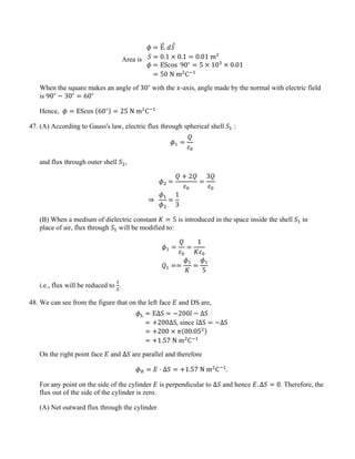 Area is
𝜙 = E
�
�⃗. 𝑑𝑆
⃗
𝑆 = 0.1 × 0.1 = 0.01 m2
𝜙 = EScos 90∘
= 5 × 103
× 0.01
= 50 N m2
C−1
When the square makes an angle of 30∘
with the 𝑥-axis, angle made by the normal with electric field
is 90∘
− 30∘
= 60∘
Hence, 𝜙 = EScos (60∘) = 25 N m2
C−1
47. (A) According to Gauss's law, electric flux through spherical shell 𝑆1 :
𝜙1 =
𝑄
𝜀0
and flux through outer shell 𝑆2,
𝜙2 =
𝑄 + 2𝑄
𝜀0
=
3𝑄
𝜀0
⇒
𝜙1
𝜙2
=
1
3
(B) When a medium of dielectric constant 𝐾 = 5 is introduced in the space inside the shell 𝑆1 in
place of air, flux through 𝑆1 will be modified to:
𝜙1 =
𝑄
𝜀0
=
1
𝐾𝜀0
𝑄1 ==
𝜙1
𝐾
=
𝜙1
5
i.e., flux will be reduced to
1
5
.
48. We can see from the figure that on the left face 𝐸 and DS are,
𝜙L = EΔS = −200𝚤
ˆ − ΔS
= +200ΔS, since 𝚤
ˆΔS = −ΔS
= +200 × 𝜋(00.052)
= +1.57 N m2
C−1
On the right point face 𝐸 and Δ𝑆 are parallel and therefore
𝜙𝑅 = 𝐸 ⋅ Δ𝑆 = +1.57 N m2
C−1
.
For any point on the side of the cylinder 𝐸 is perpendicular to Δ𝑆 and hence 𝐸. Δ𝑆 = 0. Therefore, the
flux out of the side of the cylinder is zero.
(A) Net outward flux through the cylinder
 