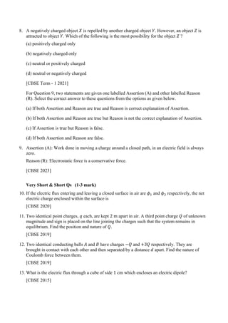 8. A negatively charged object 𝑋𝑋 is repelled by another charged object 𝑌𝑌. However, an object 𝑍𝑍 is
attracted to object 𝑌𝑌. Which of the following is the most possibility for the object 𝑍𝑍 ?
(a) positively charged only
(b) negatively charged only
(c) neutral or positively charged
(d) neutral or negatively charged
[CBSE Term - 1 2021]
For Question 9, two statements are given one labelled Assertion (A) and other labelled Reason
(R). Select the correct answer to these questions from the options as given below.
(a) If both Assertion and Reason are true and Reason is correct explanation of Assertion.
(b) If both Assertion and Reason are true but Reason is not the correct explanation of Assertion.
(c) If Assertion is true but Reason is false.
(d) If both Assertion and Reason are false.
9. Assertion (A): Work done in moving a charge around a closed path, in an electric field is always
zero.
Reason (R): Electrostatic force is a conservative force.
[CBSE 2023]
Very Short & Short Qs (1-3 mark)
10. If the electric flux entering and leaving a closed surface in air are 𝜙𝜙1 and 𝜙𝜙2 respectively, the net
electric charge enclosed within the surface is
[CBSE 2020]
11. Two identical point charges, 𝑞𝑞 each, are kept 2 m apart in air. A third point charge 𝑄𝑄 of unknown
magnitude and sign is placed on the line joining the charges such that the system remains in
equilibrium. Find the position and nature of 𝑄𝑄.
[CBSE 2019]
12. Two identical conducting balls 𝐴𝐴 and 𝐵𝐵 have charges −𝑄𝑄 and +3𝑄𝑄 respectively. They are
brought in contact with each other and then separated by a distance 𝑑𝑑 apart. Find the nature of
Coulomb force between them.
[CBSE 2019]
13. What is the electric flux through a cube of side 1 cm which encloses an electric dipole?
[CBSE 2015]
 