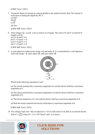 [CBSE Term-1 2021]
7. An electric dipole of moment 𝑝𝑝 is placed parallel to the uniform electric field. The amount of
work done in rotating the dipole by 90∘
is:
(a) 2𝑝𝑝𝑝𝑝
(b) 𝑝𝑝𝑝𝑝
(c)
𝑝𝑝𝑝𝑝
2
(d) zero
[CBSE SQP Term-1 2021]
8. Three charges 2𝑞𝑞, −𝑞𝑞 and - 𝑞𝑞 lie at vertices of a triangle. The value of 𝐸𝐸 and 𝑉𝑉 at centroid of
triangle will be:
(a) E ≠ 0 and V ≠ 0
(b) 𝐸𝐸 = 0 and 𝑉𝑉 = 0
(c) E ≠ 0 and V = 0
(d) 𝐸𝐸 = 0 and 𝑉𝑉 ≠ 0
[CBSE SQP Term-1 2021]
9. A solid spherical conductor has charge +𝑄𝑄 and radius 𝑅𝑅. It is surrounded by a solid spherical
shell with charge −𝑄𝑄, inner radius 2R, and outer radius 3R.
Which of the following statements is true?
(a) The electric potential has a maximum magnitude at C and the electric field has a maximum
magnitude at A.
(b) The electric potential has a maximum magnitude at 𝐷𝐷 and the electric field has a maximum
magnitude at 𝐵𝐵.
(c) The electric potential at 𝐴𝐴 is zero and the electric field has a maximum magnitude at D.
(d) Both the electric potential and electric field achieve a maximum magnitude at 𝐵𝐵.
[CBSE SQP Term-1 2021]
10. Two charges 14𝜇𝜇C and −4𝜇𝜇C are placed at (−12 cm, 0,0) and (12 cm, 0,0) in an external electric
field, E = �
B
𝑟𝑟2�, where B = 1.2 × 106
N/cm2
and 𝑟𝑟 is in metres.
CLICK HERE FOR
SOLUTIONS
 