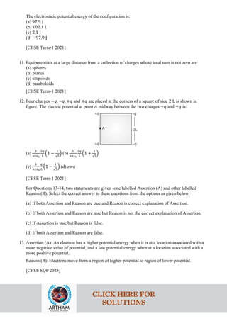 The electrostatic potential energy of the configuration is:
(a) 97.9 J
(b) 102.1 J
(c) 2.1 J
(d) −97.9 J
[CBSE Term-1 2021]
11. Equipotentials at a large distance from a collection of charges whose total sum is not zero are:
(a) spheres
(b) planes
(c) ellipsoids
(d) paraboloids
[CBSE Term-1 2021]
12. Four charges −𝑞𝑞, −𝑞𝑞, +𝑞𝑞 and +𝑞𝑞 are placed at the corners of a square of side 2 L is shown in
figure. The electric potential at point 𝐴𝐴 midway between the two charges +𝑞𝑞 and +𝑞𝑞 is:
(a)
1
4𝜋𝜋𝜀𝜀0
2𝑞𝑞
L
�1 −
1
√5
� (b)
1
4𝜋𝜋𝜀𝜀0
2𝑞𝑞
L
�1 +
1
√5
�
(c)
1
4𝜋𝜋𝜀𝜀0
𝑞𝑞
𝐿𝐿
�1 −
1
√5
� (d) zero
[CBSE Term-1 2021]
For Questions 13-14, two statements are given -one labelled Assertion (A) and other labelled
Reason (R). Select the correct answer to these questions from the options as given below.
(a) If both Assertion and Reason are true and Reason is correct explanation of Assertion.
(b) If both Assertion and Reason are true but Reason is not the correct explanation of Assertion.
(c) If Assertion is true but Reason is false.
(d) If both Assertion and Reason are false.
13. Assertion (A): An electron has a higher potential energy when it is at a location associated with a
more negative value of potential, and a low potential energy when at a location associated with a
more positive potential.
Reason (R): Electrons move from a region of higher potential to region of lower potential.
[CBSE SQP 2023]
CLICK HERE FOR
SOLUTIONS
 