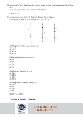 14. Assertion (A): Work done in moving a charge around a closed path, in an electric field is always
zero.
Reason (R): Electrostatic force is a conservative force.
[CBSE 2023]
15. An experiment was set up with the circuit diagram shown in figure.
Given that 𝑅𝑅1 = 10Ω, 𝑅𝑅2 = 𝑅𝑅3 = 5Ω, 𝑟𝑟 = 0Ω and 𝐸𝐸 = 5 V
(A) The points with the same potential are:
(a) b, c, d
(b) f, h, j
(c) 𝑑𝑑, 𝑒𝑒, 𝑓𝑓
(d) 𝑎𝑎, 𝑏𝑏, 𝑗𝑗
(B) The current through branch bg is:
(a) 1 A
(b)
1
3
A
(c)
1
2
A
(d)
2
3
A
(C) The power dissipated in 𝑅𝑅1 is:
(a) 2 W
(b) 2.5 W
(c) 3 W
(d) 4.5 W
(D) The potential difference across 𝑅𝑅3 is:
(a) 1.5 V
(b) 2 V
(c) 2.5 V
(d) 3 V
[CBSE Term-2 2021]
Very Short & Short Qs (1-3 marks)
CLICK HERE FOR
SOLUTIONS
 