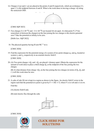 16. Charges (+𝑞𝑞) and (−𝑞𝑞) are placed at the points 𝐴𝐴 and 𝐵𝐵 respectively, which are at distance 2 L
apart. 𝐶𝐶 is the midpoint between 𝐴𝐴 and 𝐵𝐵. What is the work done in moving a charge +𝑄𝑄 along
the semicircle CRD.
[CBSE SQP 2023]
17. Two charges 5 × 10−8
C and −3 × 10−8
C are located 16 cm apart. At what point 𝑃𝑃 ( 𝑃𝑃 lies
somewhere in between the charges) on the line joining the two charges is the electric potential
zero? Take the potential at infinity to be zero.
[Delhi Gov. SQP 2022]
18. The physical quantity having SI unit NC−1
m is
[CBSE 2020]
19. Find the expression for the potential energy of a system of two point charges 𝑞𝑞1 and 𝑞𝑞2 located at
system 𝑟𝑟1 and 𝑟𝑟2, respectively in an external electric field 𝐸𝐸.
[CBSE 2020]
20. (A) Two point charges +𝑄𝑄1 and −𝑄𝑄2 are placed 𝑟𝑟 distance apart. Obtain the expression for the
amount of work done to place a third charge 𝑄𝑄3 at the midpoint of the line joining the two
charges.
(B) At what distance from charge +𝑄𝑄1 on the line joining the two charges (in terms of 𝑄𝑄1, 𝑄𝑄2 and
𝑟𝑟 ) will this work done be zero.
[CBSE 2020]
21. A cube of side 20 cm is kept in a region as shown in the figure. An electric field 𝐸𝐸 exists in the
region such that the potential at a point is given by 𝑉𝑉 = 10𝑥𝑥 + 5, where 𝑉𝑉 is in volt and 𝑥𝑥 is in 𝑚𝑚.
Find the:
(A) electric field E and,
(B) total electric flux through the cube
[CBSE 2020]
CLICK HERE FOR
SOLUTIONS
 